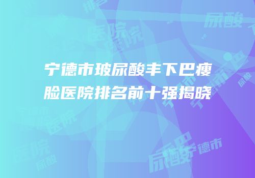 宁德市玻尿酸丰下巴瘦脸医院排名前十强揭晓