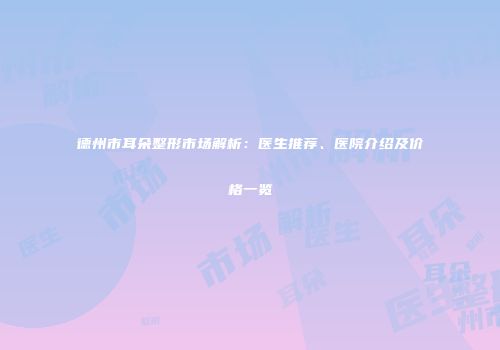 德州市耳朵整形市场解析：医生推荐、医院介绍及价格一览