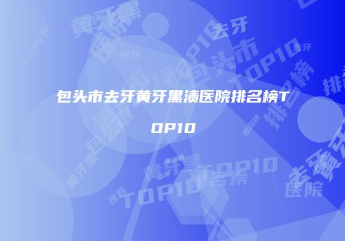 包头市去牙黄牙黑渍医院排名榜TOP10