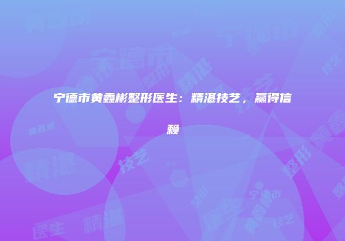 宁德市黄鑫彬整形医生：精湛技艺，赢得信赖
