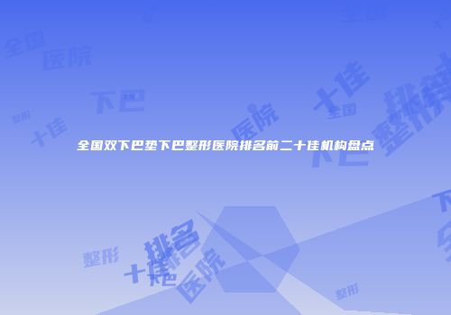 全国双下巴垫下巴整形医院排名前二十佳机构盘点