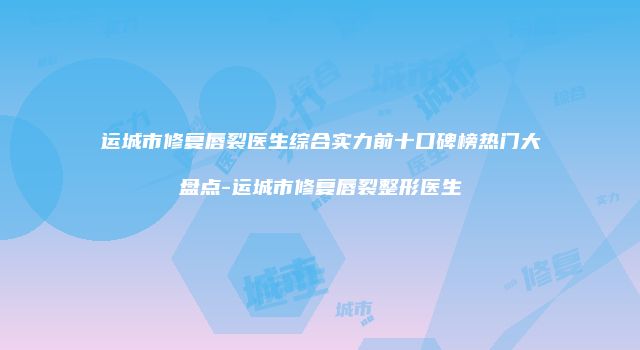 运城市修复唇裂医生综合实力前十口碑榜热门大盘点-运城市修复唇裂整形医生