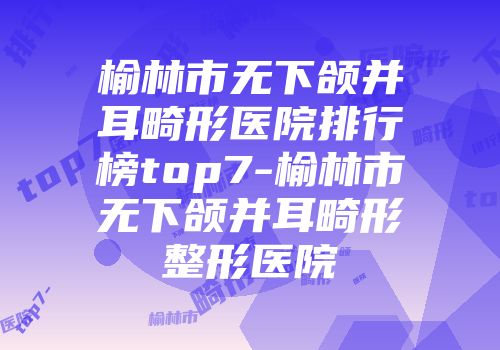 榆林市无下颌并耳畸形医院排行榜top7-榆林市无下颌并耳畸形整形医院