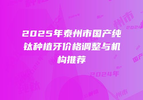 2025年泰州市国产纯钛种植牙价格调整与机构推荐