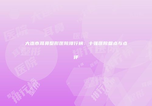 大连市耳鼻整形医院排行榜：十强医院盘点与点评