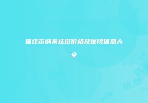 宿迁市纳米祛斑价格及医院信息大全