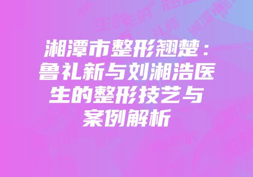 湘潭市整形翘楚：鲁礼新与刘湘浩医生的整形技艺与案例解析