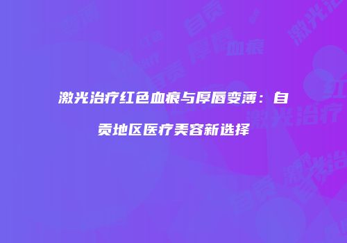 激光治疗红色血痕与厚唇变薄：自贡地区医疗美容新选择
