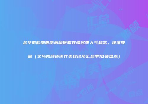 金华市脸部吸脂瘦脸医院在榜名单人气超高，建议收藏（义乌修颜诗医疗美容诊所汇总单10强盘点）