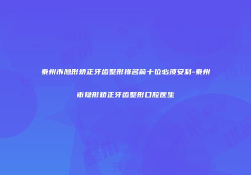 泰州市隐形矫正牙齿整形排名前十位必须安利-泰州市隐形矫正牙齿整形口腔医生