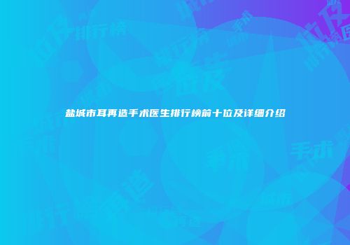 盐城市耳再造手术医生排行榜前十位及详细介绍