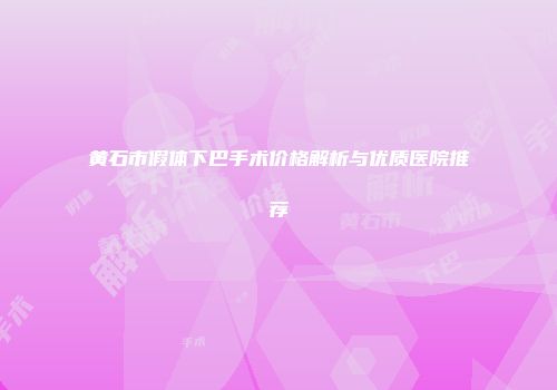 黄石市假体下巴手术价格解析与优质医院推荐