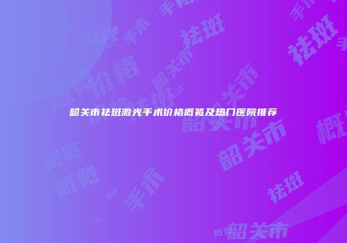 韶关市祛斑激光手术价格概览及热门医院推荐
