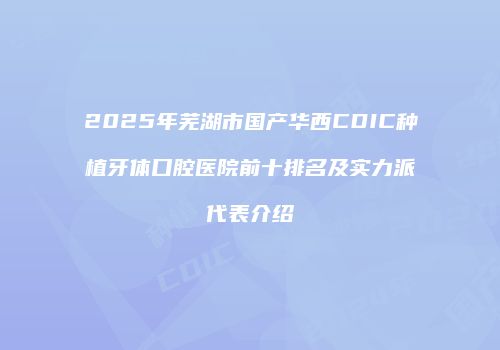 2025年芜湖市国产华西CDIC种植牙体口腔医院前十排名及实力派代表介绍