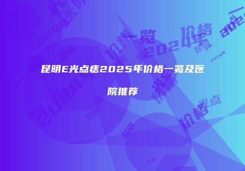 昆明E光点痣2025年价格一览及医院推荐