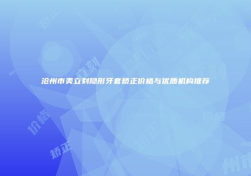 沧州市美立刻隐形牙套矫正价格与优质机构推荐