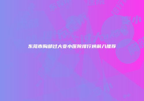 东莞市胸部过大变小医院排行榜前八推荐