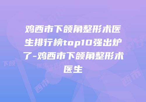 鸡西市下颌角整形术医生排行榜top10强出炉了-鸡西市下颌角整形术医生