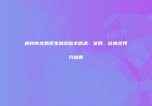柳州市龙鹰医生玻尿酸丰唇术：案例、价格及预约指南