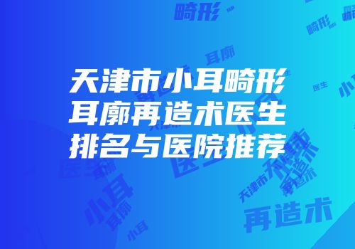 天津市小耳畸形耳廓再造术医生排名与医院推荐