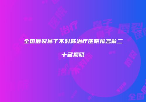 全国唇裂鼻子不对称治疗医院排名前二十名揭晓