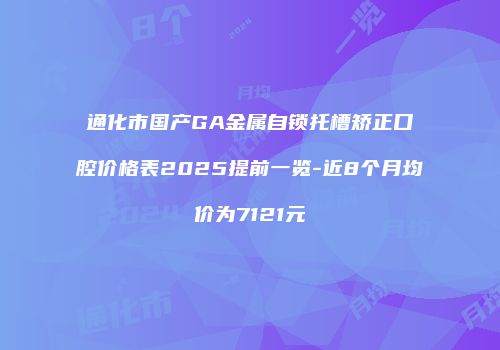 通化市国产GA金属自锁托槽矫正口腔价格表2025提前一览-近8个月均价为7121元