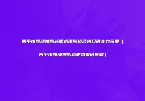 四平市腰部抽脂减肥术医院排名榜口碑实力获赞（四平市腰部抽脂减肥术整形医院）