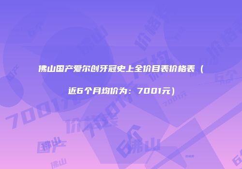 佛山国产爱尔创牙冠史上全价目表价格表（近6个月均价为：7001元）