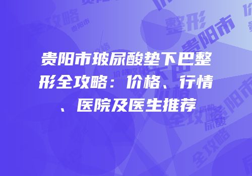 贵阳市玻尿酸垫下巴整形全攻略：价格、行情、医院及医生推荐