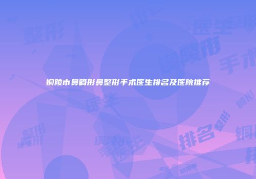 铜陵市鼻畸形鼻整形手术医生排名及医院推荐