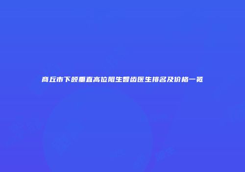 商丘市下颌垂直高位阻生智齿医生排名及价格一览