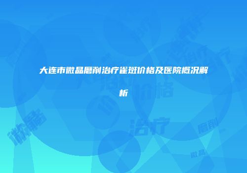 大连市微晶磨削治疗雀斑价格及医院概况解析