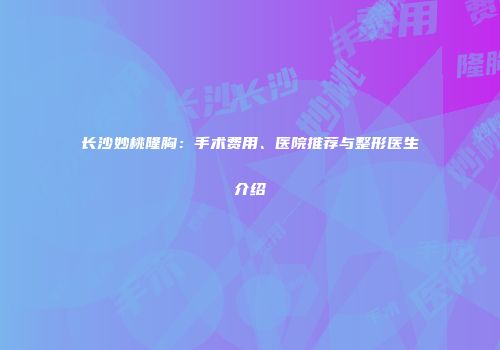 长沙妙桃隆胸：手术费用、医院推荐与整形医生介绍