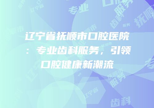 辽宁省抚顺市口腔医院：专业齿科服务，引领口腔健康新潮流