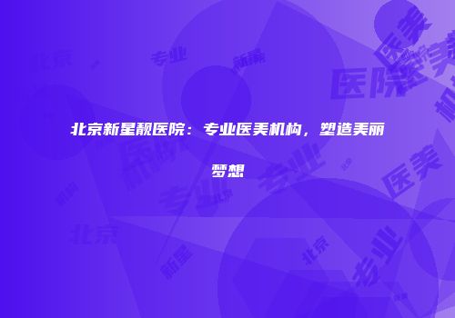 北京新星靓医院：专业医美机构，塑造美丽梦想