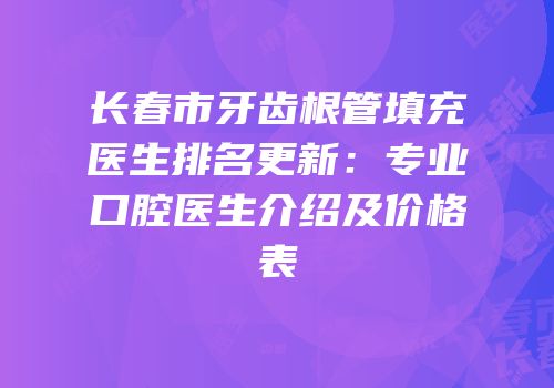 长春市牙齿根管填充医生排名更新：专业口腔医生介绍及价格表