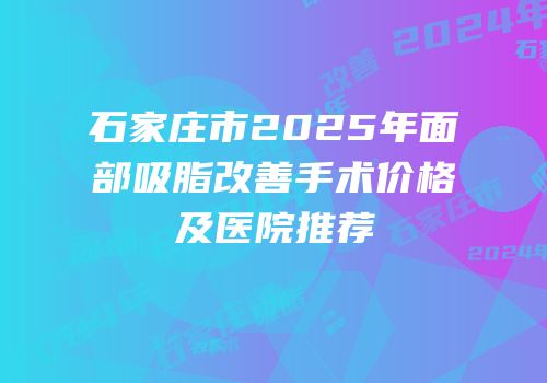 石家庄市2025年面部吸脂改善手术价格及医院推荐