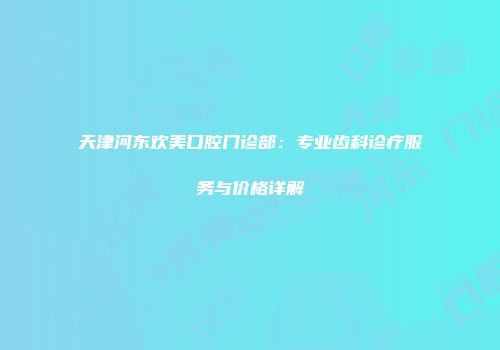 天津河东欢美口腔门诊部：专业齿科诊疗服务与价格详解