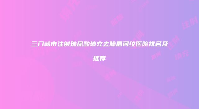 三门峡市注射玻尿酸填充去除眉间纹医院排名及推荐