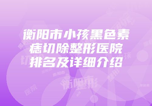 衡阳市小孩黑色素痣切除整形医院排名及详细介绍
