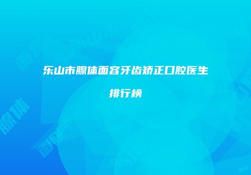 乐山市腺体面容牙齿矫正口腔医生排行榜