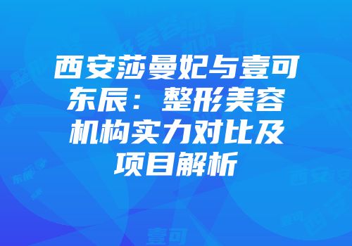 西安莎曼妃与壹可东辰：整形美容机构实力对比及项目解析