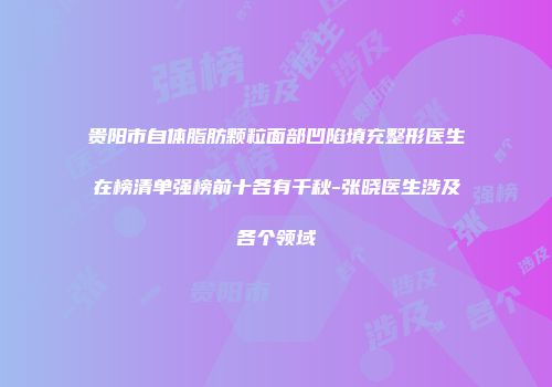 贵阳市自体脂肪颗粒面部凹陷填充整形医生在榜清单强榜前十各有千秋-张晓医生涉及各个领域