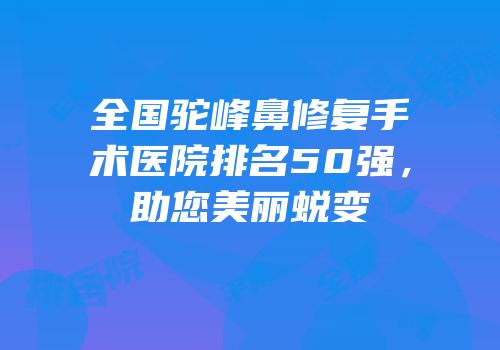 全国驼峰鼻修复手术医院排名50强，助您美丽蜕变