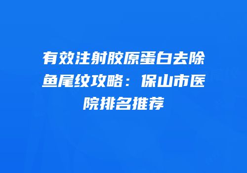 有效注射胶原蛋白去除鱼尾纹攻略：保山市医院排名推荐