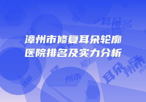 漳州市修复耳朵轮廓医院排名及实力分析