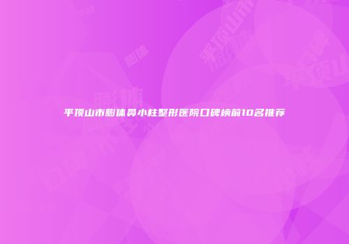 平顶山市膨体鼻小柱整形医院口碑榜前10名推荐