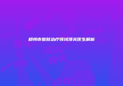 郑州市嫩肤治疗领域顶尖医生解析