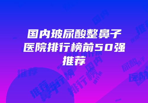 国内玻尿酸整鼻子医院排行榜前50强推荐