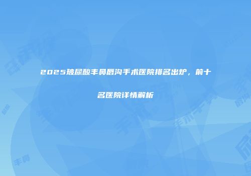 2025玻尿酸丰鼻唇沟手术医院排名出炉，前十名医院详情解析